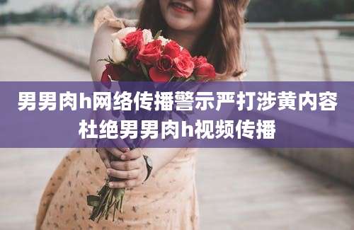 男男肉h网络传播警示严打涉黄内容杜绝男男肉h视频传播