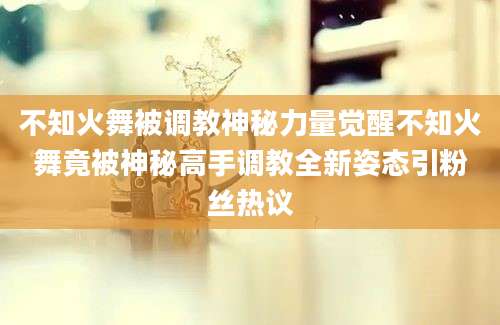 不知火舞被调教神秘力量觉醒不知火舞竟被神秘高手调教全新姿态引粉丝热议