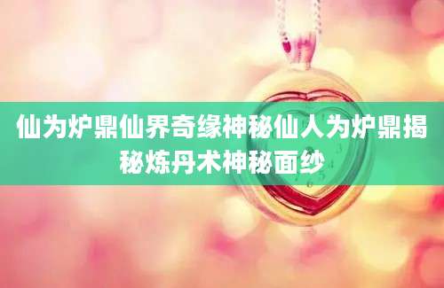 仙为炉鼎仙界奇缘神秘仙人为炉鼎揭秘炼丹术神秘面纱