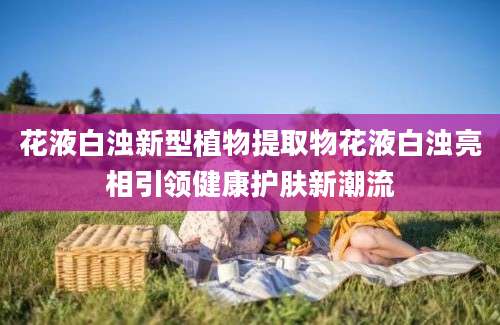 花液白浊新型植物提取物花液白浊亮相引领健康护肤新潮流