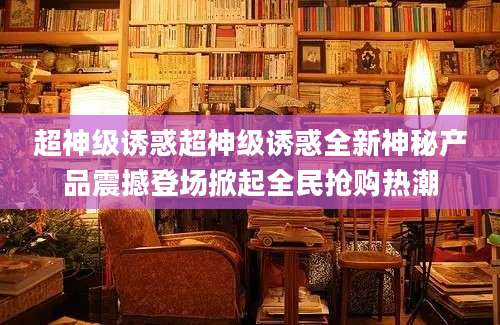 超神级诱惑超神级诱惑全新神秘产品震撼登场掀起全民抢购热潮
