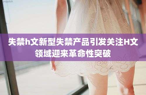 失禁h文新型失禁产品引发关注H文领域迎来革命性突破