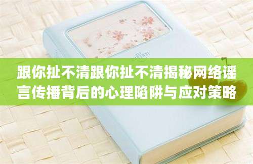 跟你扯不清跟你扯不清揭秘网络谣言传播背后的心理陷阱与应对策略