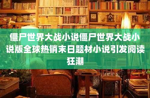 僵尸世界大战小说僵尸世界大战小说版全球热销末日题材小说引发阅读狂潮