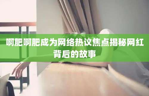 啊肥啊肥成为网络热议焦点揭秘网红背后的故事