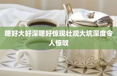 嗯好大好深嗯好惊现壮观大坑深度令人惊叹