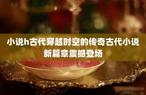 小说h古代穿越时空的传奇古代小说新篇章震撼登场
