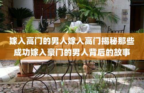 嫁入高门的男人嫁入高门揭秘那些成功嫁入豪门的男人背后的故事