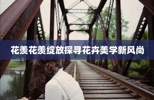 花羡花羡绽放探寻花卉美学新风尚