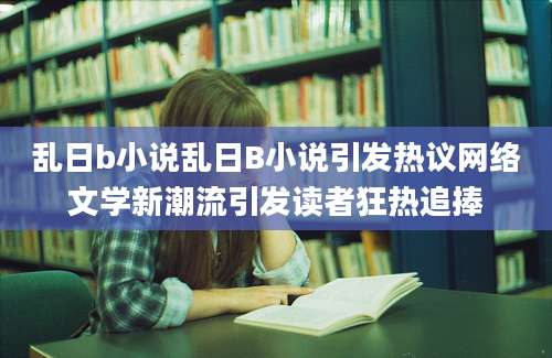 乱日b小说乱日B小说引发热议网络文学新潮流引发读者狂热追捧