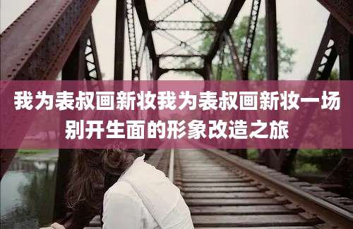 我为表叔画新妆我为表叔画新妆一场别开生面的形象改造之旅
