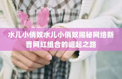 水儿小俏奴水儿小俏奴揭秘网络新晋网红组合的崛起之路