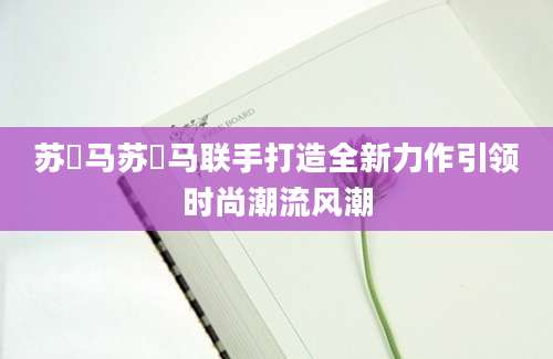 苏玥马苏玥马联手打造全新力作引领时尚潮流风潮