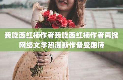 我吃西红柿作者我吃西红柿作者再掀网络文学热潮新作备受期待