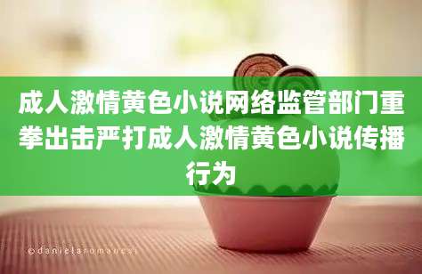 成人激情黄色小说网络监管部门重拳出击严打成人激情黄色小说传播行为