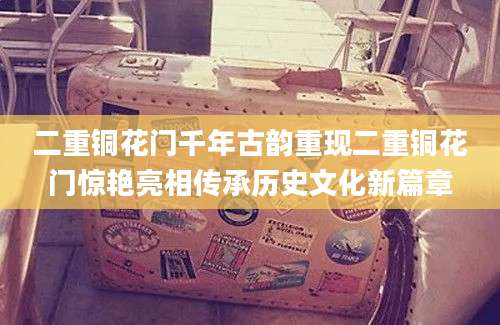 二重铜花门千年古韵重现二重铜花门惊艳亮相传承历史文化新篇章