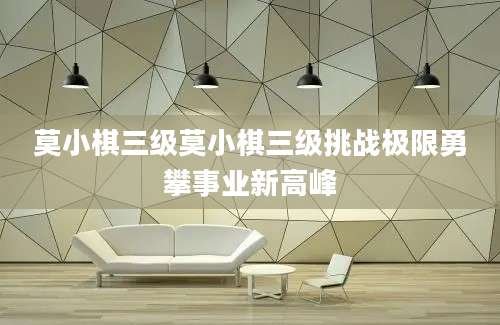 莫小棋三级莫小棋三级挑战极限勇攀事业新高峰