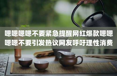 嗯嗯嗯嗯不要紧急提醒网红爆款嗯嗯嗯嗯不要引发热议网友呼吁理性消费