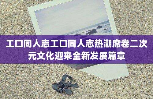 工口同人志工口同人志热潮席卷二次元文化迎来全新发展篇章