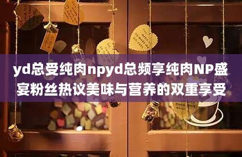 yd总受纯肉npyd总频享纯肉NP盛宴粉丝热议美味与营养的双重享受