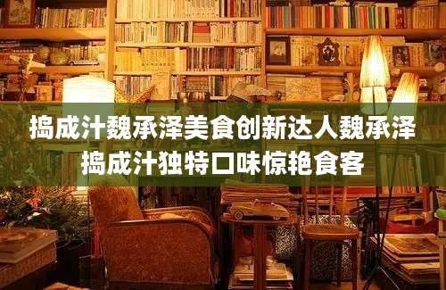捣成汁魏承泽美食创新达人魏承泽捣成汁独特口味惊艳食客