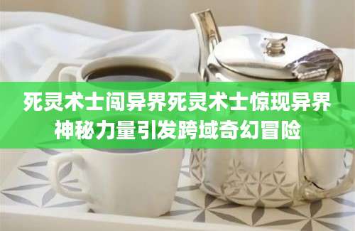 死灵术士闯异界死灵术士惊现异界神秘力量引发跨域奇幻冒险