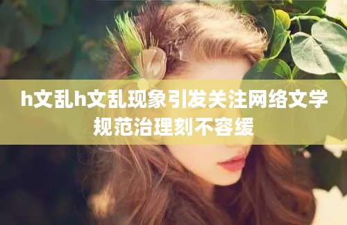 h文乱h文乱现象引发关注网络文学规范治理刻不容缓