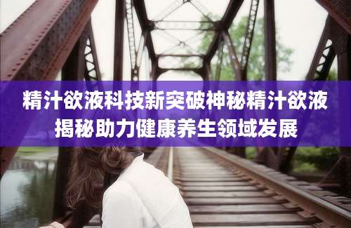 精汁欲液科技新突破神秘精汁欲液揭秘助力健康养生领域发展
