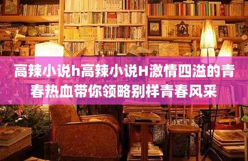 高辣小说h高辣小说H激情四溢的青春热血带你领略别样青春风采
