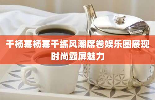 干杨幂杨幂干练风潮席卷娱乐圈展现时尚霸屏魅力