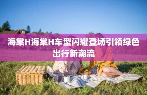 海棠H海棠H车型闪耀登场引领绿色出行新潮流