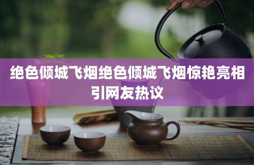 绝色倾城飞烟绝色倾城飞烟惊艳亮相引网友热议