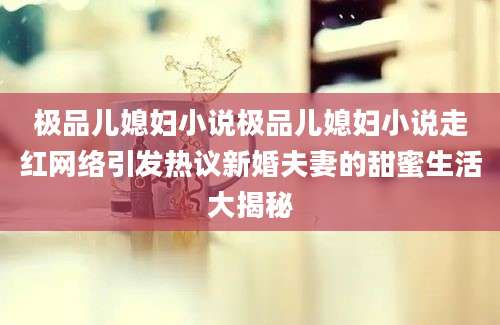 极品儿媳妇小说极品儿媳妇小说走红网络引发热议新婚夫妻的甜蜜生活大揭秘