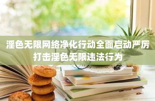 淫色无限网络净化行动全面启动严厉打击淫色无限违法行为