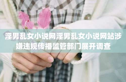 淫男乱女小说网淫男乱女小说网站涉嫌违规传播监管部门展开调查