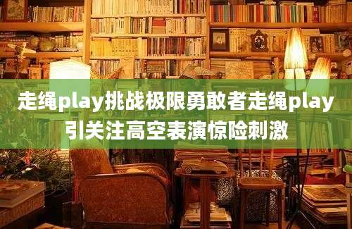 走绳play挑战极限勇敢者走绳play引关注高空表演惊险刺激