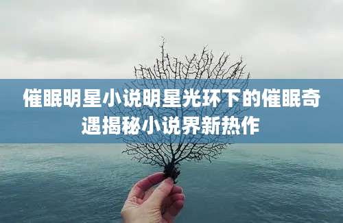 催眠明星小说明星光环下的催眠奇遇揭秘小说界新热作