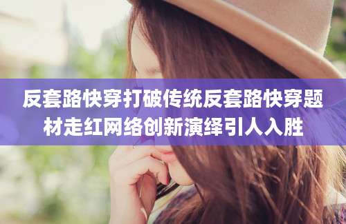 反套路快穿打破传统反套路快穿题材走红网络创新演绎引人入胜