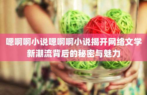 嗯啊啊小说嗯啊啊小说揭开网络文学新潮流背后的秘密与魅力