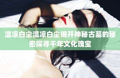 温凉白尘温凉白尘揭开神秘古墓的秘密探寻千年文化瑰宝
