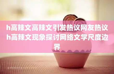 h高辣文高辣文引发热议网友热议h高辣文现象探讨网络文学尺度边界
