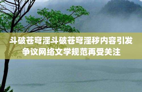 斗破苍穹淫斗破苍穹淫秽内容引发争议网络文学规范再受关注