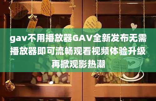 gav不用播放器GAV全新发布无需播放器即可流畅观看视频体验升级再掀观影热潮