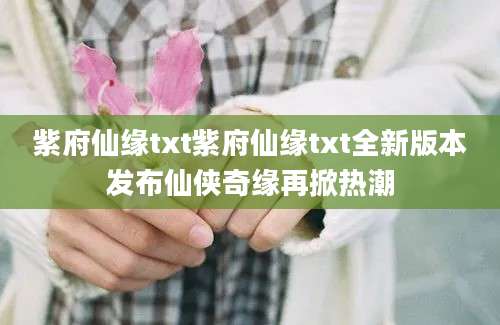紫府仙缘txt紫府仙缘txt全新版本发布仙侠奇缘再掀热潮