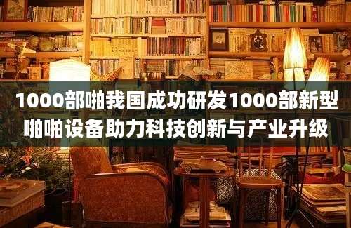 1000部啪我国成功研发1000部新型啪啪设备助力科技创新与产业升级