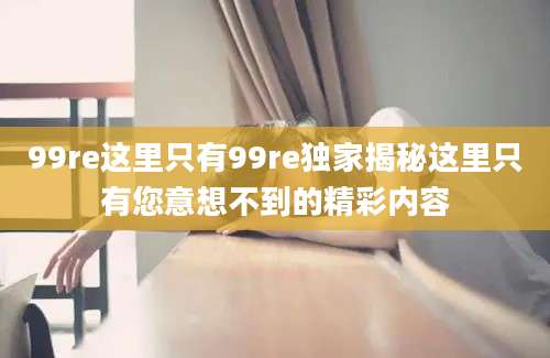 99re这里只有99re独家揭秘这里只有您意想不到的精彩内容