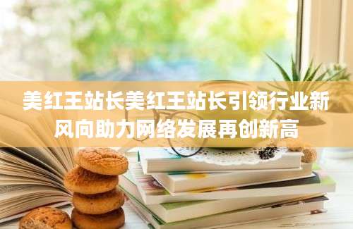 美红王站长美红王站长引领行业新风向助力网络发展再创新高