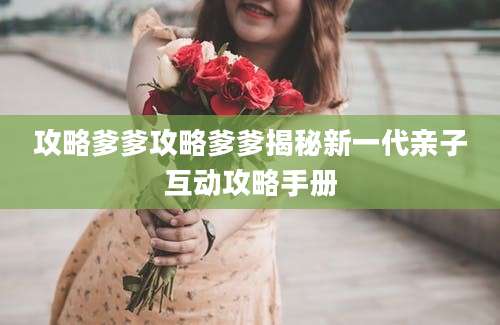 攻略爹爹攻略爹爹揭秘新一代亲子互动攻略手册