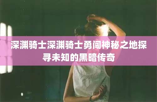 深渊骑士深渊骑士勇闯神秘之地探寻未知的黑暗传奇