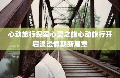 心动旅行探索心灵之旅心动旅行开启浪漫假期新篇章